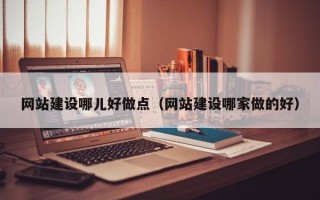 网站建设哪儿好做点（网站建设哪家做的好）